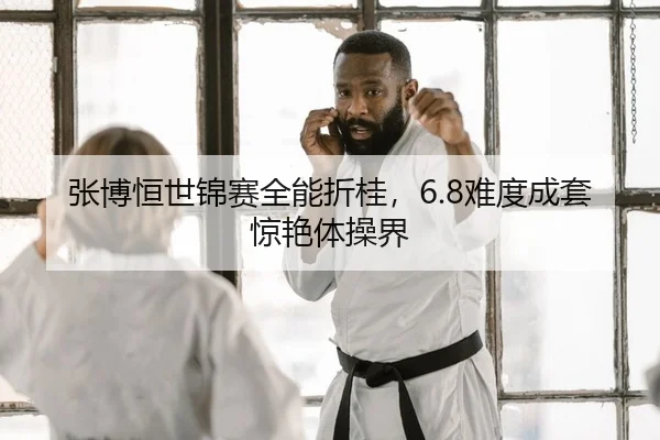 张博恒世锦赛全能折桂，6.8难度成套惊艳体操界